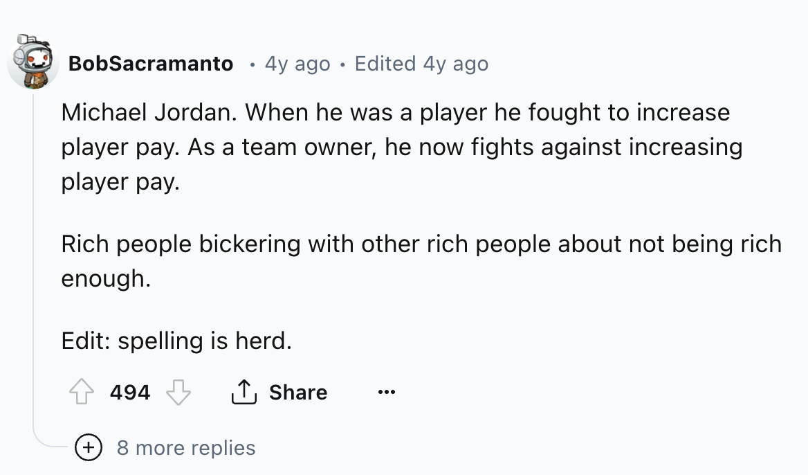 circle - BobSacramanto 4y ago Edited 4y ago Michael Jordan. When he was a player he fought to increase player pay. As a team owner, he now fights against increasing player pay. Rich people bickering with other rich people about not being rich enough. Edit